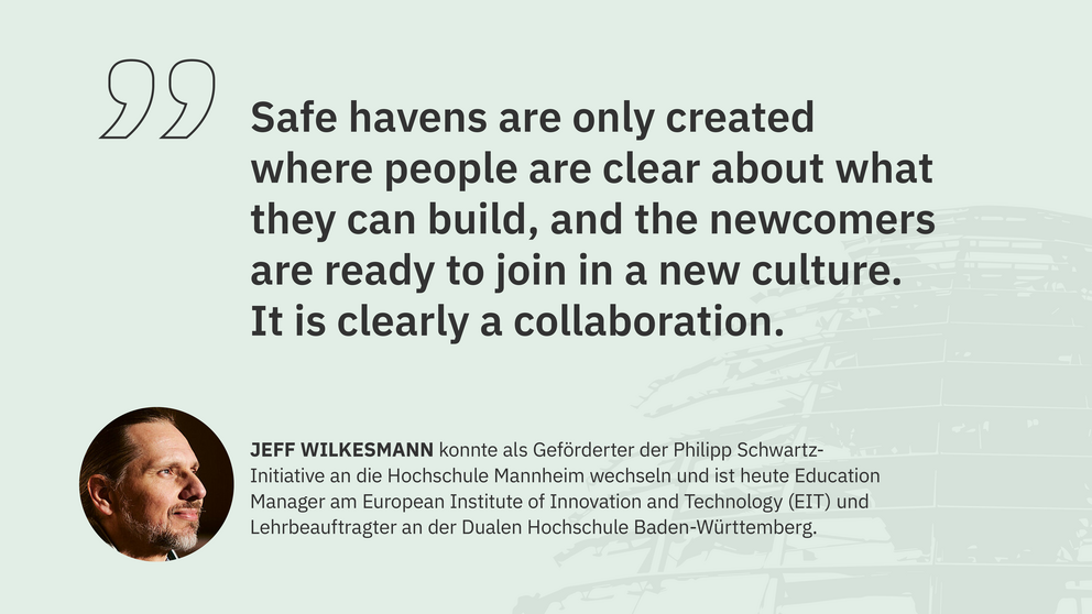 Zitat Jeff Wilkesmann, Geförderter der Philipp Schwartz-Initiative: "Safe havens are only created where people are clear about what they can build, and the newcomers are ready to join in a new culture. It is clearly a collaboration."