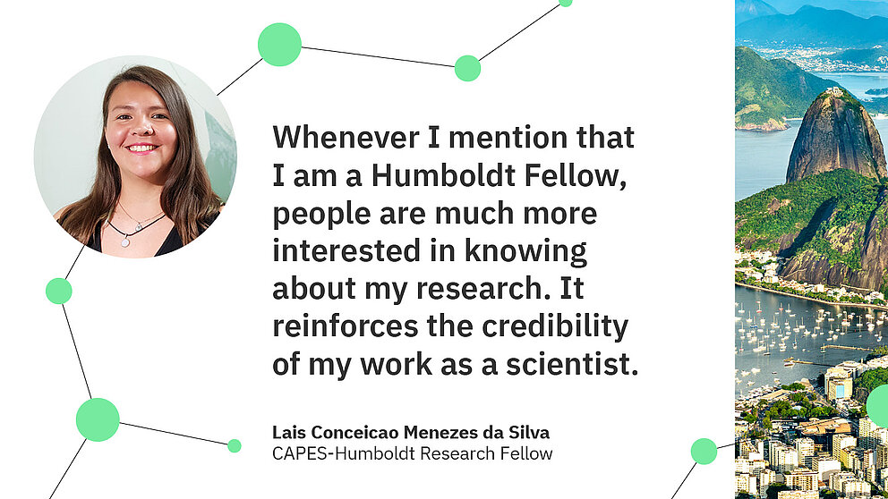 Zitat Lais Conceicao Menezes da Silva: Whenever I mention that I am a Humboldt Fellow, people are much more interested in knowing about my research. It reinforces the credibility  of my work as a scientist.