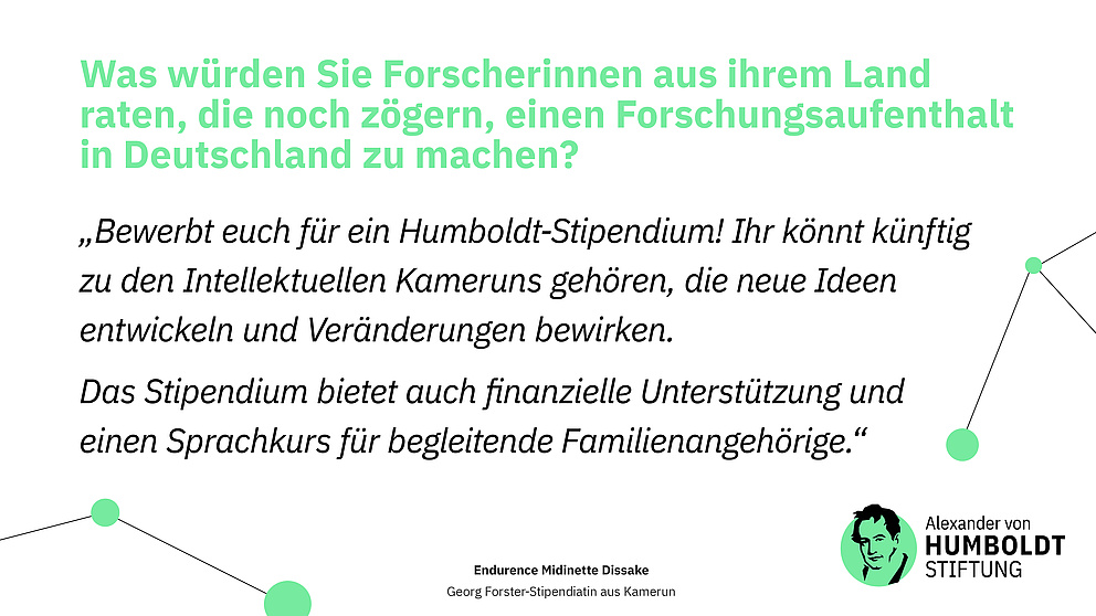 Sharepic.  Frage: Was würden Sie Forscherinnen aus ihrem Land raten, die noch zögern, einen Forschungsaufenthalt in Deutschland zu machen? Antwort als Zitat: „Bewerbt euch für ein Humboldt-Stipendium! Ihr könnt künftig zu den Intellektuellen Kameruns gehören, die neue Ideen entwickeln und Veränderungen bewirken.  Das Stipendium bietet auch finanzielle Unterstützung und einen Sprachkurs für begleitende Familienangehörige.“  Endurence Midinette Dissake Georg Forster-Stipendiatin aus Kamerun  Logo der Stiftung