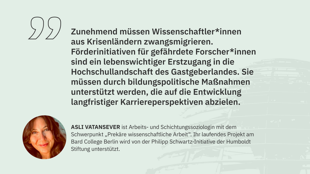 Zitat Asli Vatansever, Philipp Schwartz-Stipendiatin am Bard College Berlin: "Zunehmend müssen Wissenschaftler*innen aus Krisenländern zwangsmigrieren. Förderinitiativen für gefährdete Forscher*innen sind ein lebenswichtiger Erstzugang in die Hochschullandschaft des Gastgeberlandes. Sie müssen durch bildungspolitische Maßnahmen unterstützt werden, die auf die Entwicklung langfristiger Karriereperspektiven abzielen."