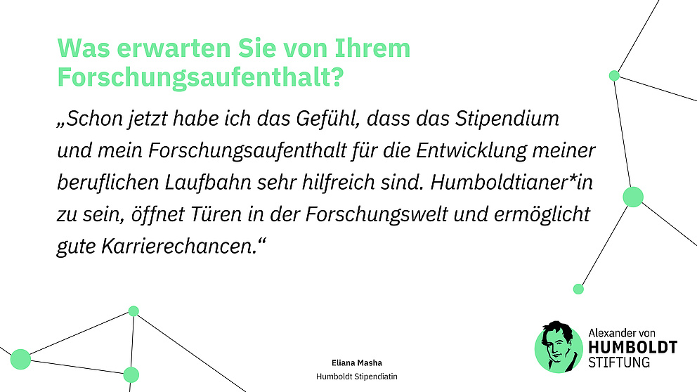 Sharepic mit folgendem Text: Frage: Was erwarten Sie von Ihrem Forschungsaufenthalt? Antwort (Zitat): „Schon jetzt habe ich das Gefühl, dass das Stipendium und mein Forschungsaufenthalt für die Entwicklung meiner beruflichen Laufbahn sehr hilfreich sind. Humboldtianer*in zu sein, öffnet Türen in der Forschungswelt und ermöglicht gute Karrierechancen.“ Eliana Masha Humboldt Stipendiatin