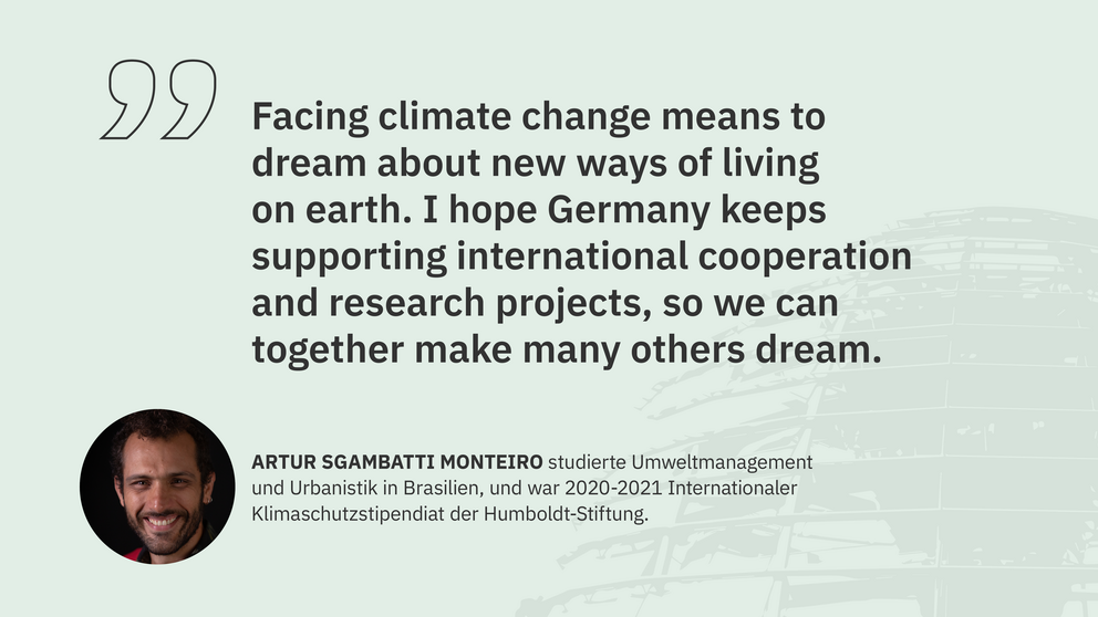 Zitat Artur Monteiro, Klimaschutzstipendiat: "Facing climate change means to dream about new ways of living on earth. I hope Germany keeps supporting international cooperation and research projects, so we can together make many others dream."