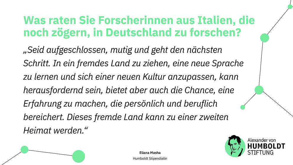 Sharepic mit folgendem Text: Frage: Was raten Sie Forscherinnen aus Italien, die noch zögern, in Deutschland zu forschen?  Antwort (Zitat): „Seid aufgeschlossen, mutig und geht den nächsten Schritt. In ein fremdes Land zu ziehen, eine neue Sprache zu lernen und sich einer neuen Kultur anzupassen, kann herausfordernd sein, bietet aber auch die Chance, eine Erfahrung zu machen, die persönlich und beruflich bereichert. Dieses fremde Land kann zu einer zweiten Heimat werden.“ Eliana Masha Humboldt Stipendiatin