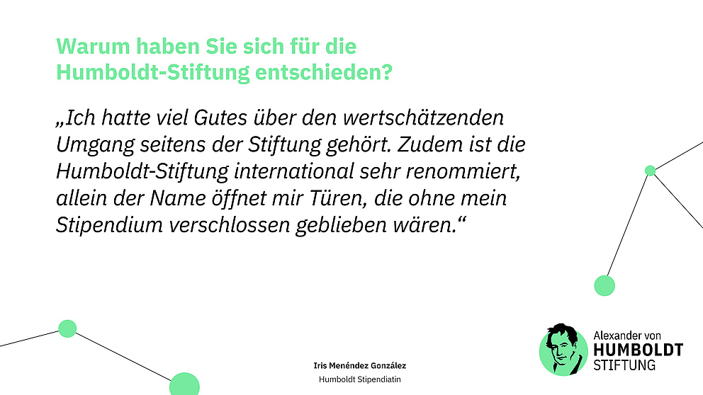 Frage: Warum haben Sie sich für die Humboldt-Stiftung entschieden?  Antwort (Zitat): „Ich hatte viel Gutes über den wertschätzenden Umgang seitens der Stiftung gehört. Zudem ist die Humboldt-Stiftung international sehr renommiert, allein der Name öffnet mir Türen, die ohne mein Stipendium verschlossen geblieben wären.“  Iris Menéndez González Humboldt Stipendiatin  Logo der Stiftung