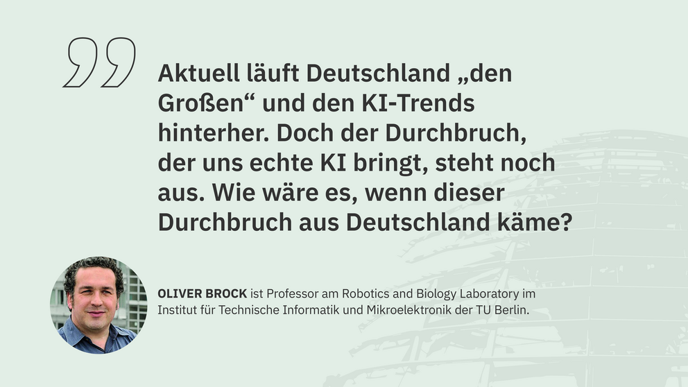 Zitat Oliver Brock, Professor am Robotics and Biology Laboratory der TU Berlin: "Aktuell läuft Deutschland „den Großen“ und den KI-Trends hinterher. Doch der Durchbruch, der uns echte KI bringt, steht noch aus. Wie wäre es, wenn dieser Durchbruch aus Deutschland käme?"