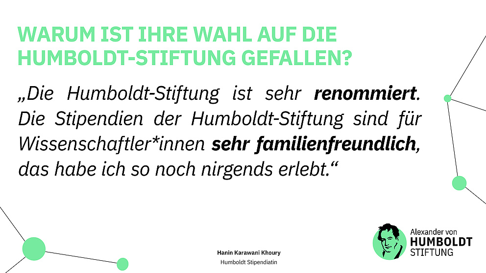 Frage: Warum ist Ihre Wahl auf die Humboldt-Stiftung gefallen? Antwort: „Die Humboldt-Stiftung ist sehr renommiert. Die Stipendien der Humboldt-Stiftung sind für Wissenschaftler*innen sehr familienfreundlich, das habe ich so noch nirgends erlebt.“ Hanin Karawani Khoury - Humboldt Stipendiatin