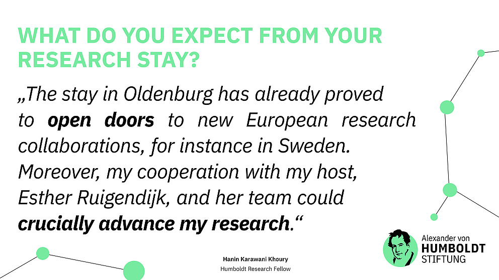 Question: What do you expect from your research stay? Answer: "The stay in Oldenburg has already proved to open doors to new European research collaborations, for instance in Sweden.Moreover, my cooperation with my host,Esther Ruigendijk, and her team could crucially advance my research." Hanin Karawani Khoury Humboldt Research Fellow
