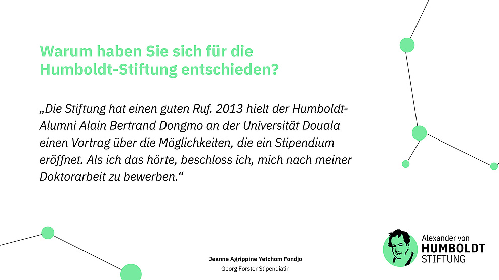 Frage: Warum haben Sie sich für die  Humboldt-Stiftung entschieden? Antwort: „Die Stiftung hat einen guten Ruf. 2013 hielt der Humboldt-Alumni Alain Bertrand Dongmo an der Universität Douala einen Vortrag über die Möglichkeiten, die ein Stipendium eröffnet. Als ich das hörte, beschloss ich, mich nach meiner Doktorarbeit zu bewerben.“ Jeanne Agrippine Yetchom Fondjo Georg Forster Stipendiatin 