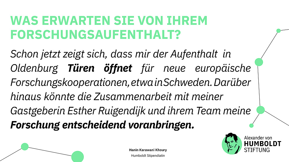 Frage: Was erwarten Sie von Ihrem Forschungsaufenthalt? Antwort: Schon jetzt zeigt sich, dass mir der Aufenthalt  in  Oldenburg Türen öffnet für neue europäische            Forschungskooperationen, etwa  in Schweden.  Darüber hinaus könnte die Zusammenarbeit mit meiner Gastgeberin Esther Ruigendijk und ihrem Team meine Forschung entscheidend voranbringen. Hanin Karawani Khoury - Humboldt Stipendiatin