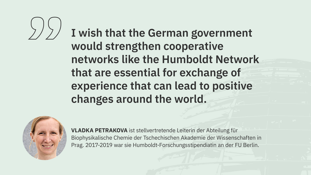 Zitat Vladka Petrakova, stellvertretende Leiterin der Abteilung für Biophysikalische Chemie der Tschechischen Akademie der Wissenschaften: "I wish that the German government would strengthen cooperative networks like the Humboldt Network that are essential for exchange of experience that can lead to positive changes around the world."