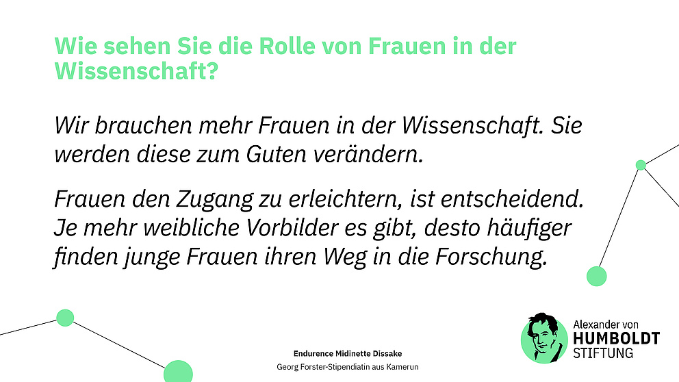 Sharepic.  Frage: Wie sehen Sie die Rolle von Frauen in der Wissenschaft? Antwort als Zitat: Wir brauchen mehr Frauen in der Wissenschaft. Sie werden diese zum Guten verändern. Frauen den Zugang zu erleichtern, ist entscheidend. Je mehr weibliche Vorbilder es gibt, desto häufiger finden junge Frauen ihren Weg in die Forschung.  Endurence Midinette Dissake Georg Forster-Stipendiatin aus Kamerun  Logo der Stiftung