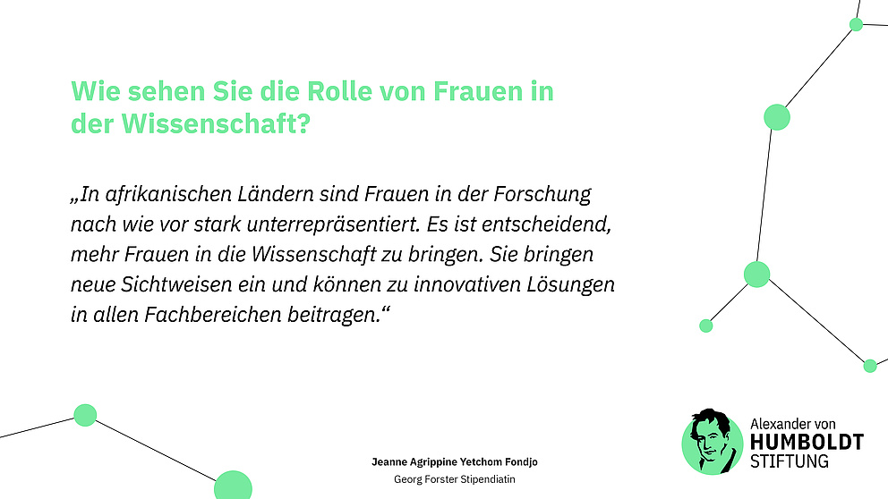 Frage: Wie sehen Sie die Rolle von Frauen in der Wissenschaft? Antwort: „In afrikanischen Ländern sind Frauen in der Forschung nach wie vor stark unterrepräsentiert. Es ist entscheidend, mehr Frauen in die Wissenschaft zu bringen. Sie bringen neue Sichtweisen ein und können zu innovativen Lösungen in allen Fachbereichen beitragen.“ Jeanne Agrippine Yetchom Fondjo Georg Forster Stipendiatin