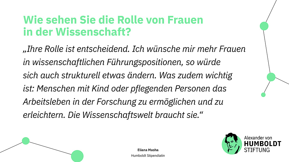 Sharepic mit folgendem Text: Frage: Wie sehen Sie die Rolle von Frauen in der Wissenschaft? Antwort (Zitat): „Ihre Rolle ist entscheidend. Ich wünsche mir mehr Frauen in wissenschaftlichen Führungspositionen, so würde sich auch strukturell etwas ändern. Was zudem wichtig ist: Menschen mit Kind oder pflegenden Personen das Arbeitsleben in der Forschung zu ermöglichen und zu erleichtern. Die Wissenschaftswelt braucht sie.“ Eliana Masha Humboldt Stipendiatin