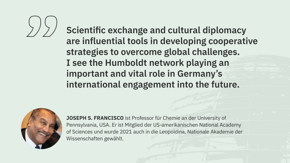 Zitat Joseph Francisco, Professor an der University of Pennsylvania und Mitglied der National Academy of Sciences: "Scientific exchange and cultural diplomacy are influential tools in developing cooperative strategies to overcome global challenges. I see the Humboldt network playing an important and vital role in Germany’s international engagement into the future."