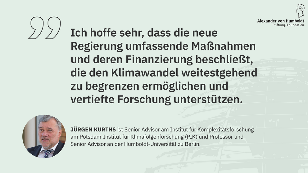 Zitat Jürgen Kurths, Senior Advisor am Potsdam-Institut für Klimafolgenforschung und Professor an der Humboldt-Universität zu Berlin: "Ich hoffe sehr, dass die neue Regierung umfassende Maßnahmen und deren Finanzierung beschließt, die den Klimawandel weitestgehend zu begrenzen ermöglichen und vertiefte Forschung unterstützen."