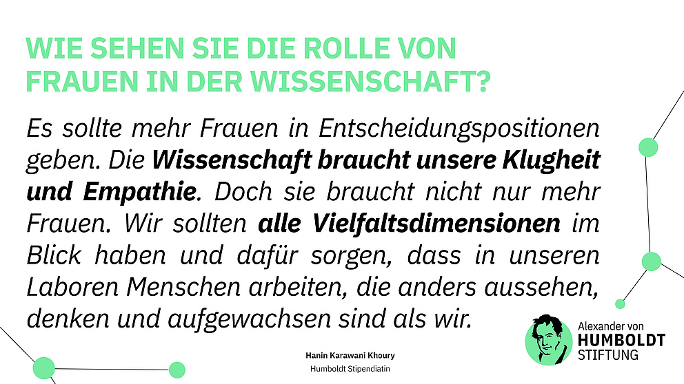 Frage: Wie sehen Sie die Rolle von Frauen in der Wissenschaft? Antwort: Es sollte mehr Frauen in Entscheidungspositionen geben. Die Wissenschaft braucht unsere Klugheit und Empathie. Doch sie braucht nicht nur mehr Frauen. Wir sollten alle Vielfaltsdimensionen im Blick haben und dafür sorgen, dass in unseren Laboren Menschen arbeiten, die anders aussehen, denken und aufgewachsen sind als wir.  Hanin Karawani Khoury - Humboldt Stipendiatin
