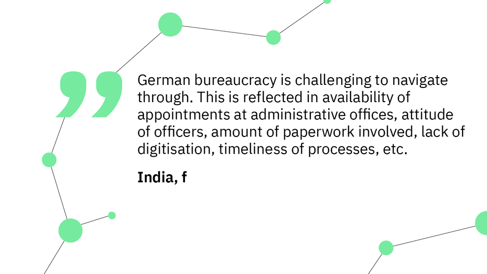 Quote:“German bureaucracy is challenging to navigate through. This is reflected in availability of appointments at administrative offices, attitude of officers, amount of paperwork involved, lack of digitisation, timeliness of processes, etc.” – India, m