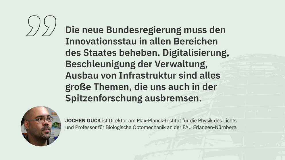 Zitat Jochen Guck, Direktor am MPI für die Physik des Lichts und Professor an der FAU Erlangen-Nürnberg: "Die neue Bundesregierung muss den Innovationsstau in allen Bereichen des Staates beheben. Digitalisierung, Beschleunigung der Verwaltung, Ausbau von Infrastruktur sind alles große Themen, die uns auch in der Spitzenforschung ausbremsen. "