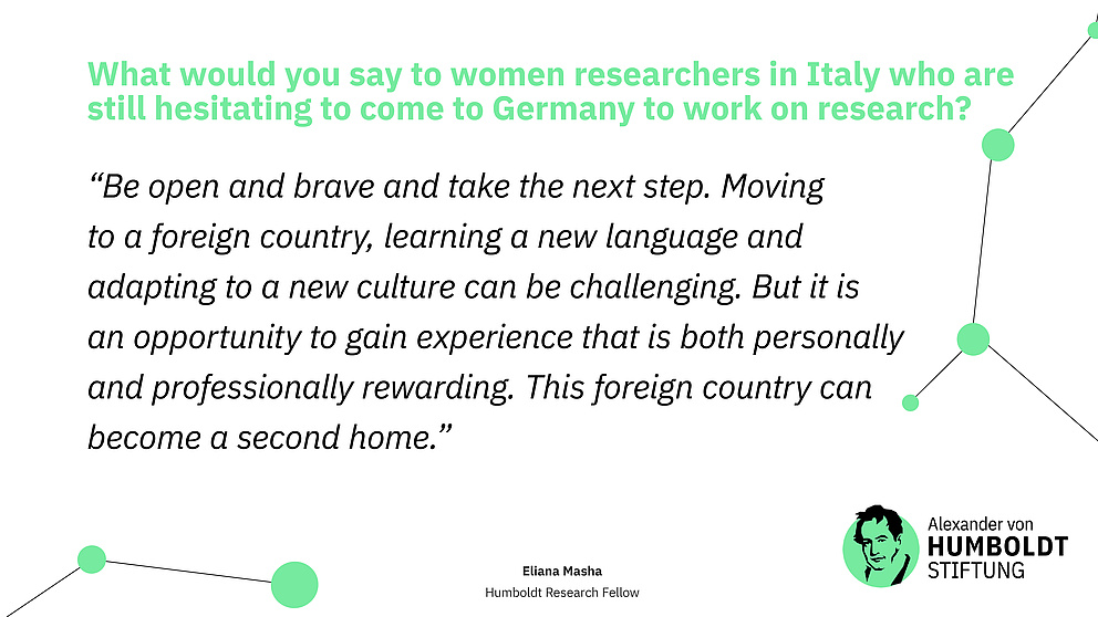 Question: What would you say to women researchers in Italy who are still hesitating to come to Germany to work on research? Answer (quote): “Be open and brave and take the next step. Moving to a foreign country, learning a new language and adapting to a new culture can be challenging. But it is an opportunity to gain experience that is both personally and professionally rewarding. This foreign country can become a second home.”
