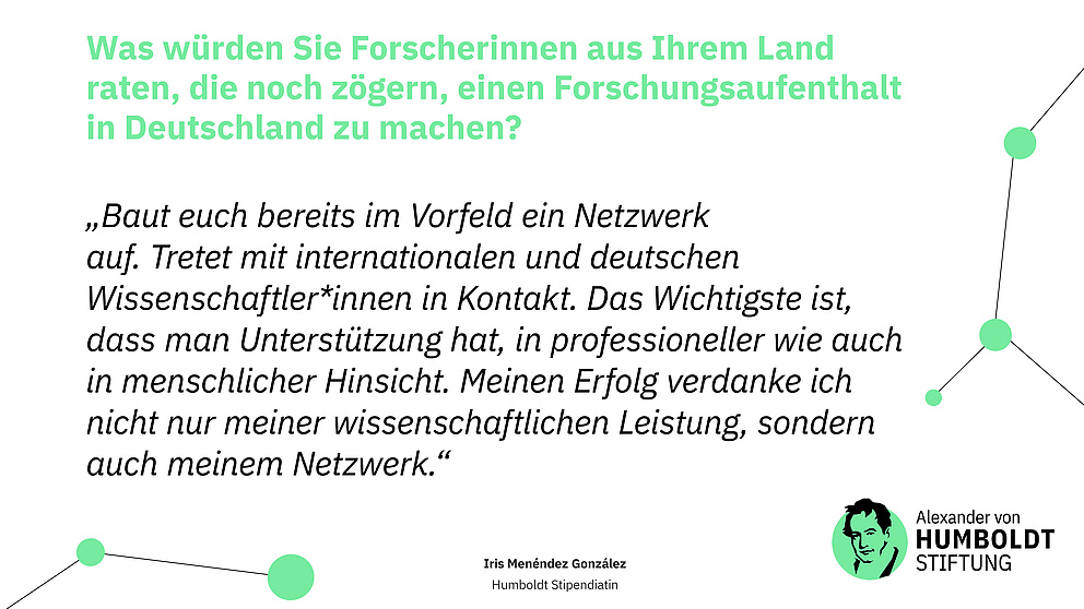 Frage: Was würden Sie Forscherinnen aus Ihrem Land raten, die noch zögern, einen Forschungsaufenthalt in Deutschland zu machen?  Antwort (Zitat): „Baut euch bereits im Vorfeld ein Netzwerk auf. Tretet mit internationalen und deutschen Wissenschaftler*innen in Kontakt. Das Wichtigste ist, dass man Unterstützung hat, in professioneller wie auch in menschlicher Hinsicht. Meinen Erfolg verdanke ich nicht nur meiner wissenschaftlichen Leistung, sondern auch meinem Netzwerk.“  Iris Menéndez González Humboldt Stipendiatin  Logo der Stiftung