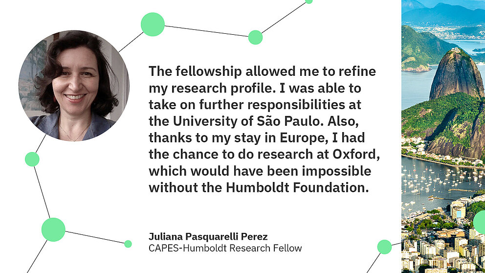 Zitat Juliana Pasquarelli Perez: The fellowship allowed me to refine my research profile. I was able to take on further responsibilities at the University of São Paulo. Also, thanks to my stay in Europe, I had the chance to do research at Oxford, which would have been impossible without the Humboldt Foundation.
