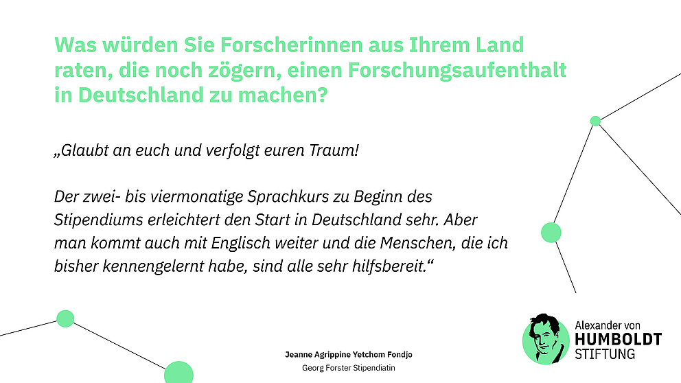 Frage: Was würden Sie Forscherinnen aus Ihrem Land raten, die noch zögern, einen Forschungsaufenthalt in Deutschland zu machen?  Antwort: „Glaubt an euch und verfolgt euren Traum!   Der zwei- bis viermonatige Sprachkurs zu Beginn des Stipendiums erleichtert den Start in Deutschland sehr. Aber man kommt auch mit Englisch weiter und die Menschen, die ich bisher kennengelernt habe, sind alle sehr hilfsbereit.“ Jeanne Agrippine Yetchom Fondjo Georg Forster Stipendiatin